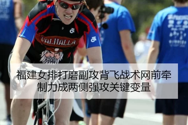 福建女排打磨副攻背飞战术网前牵制力成两侧强攻关键变量